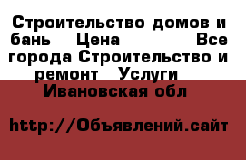 Строительство домов и бань  › Цена ­ 10 000 - Все города Строительство и ремонт » Услуги   . Ивановская обл.